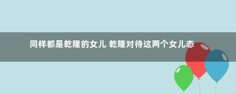 同样都是乾隆的女儿 乾隆对待这两个女儿态度为何完全不同